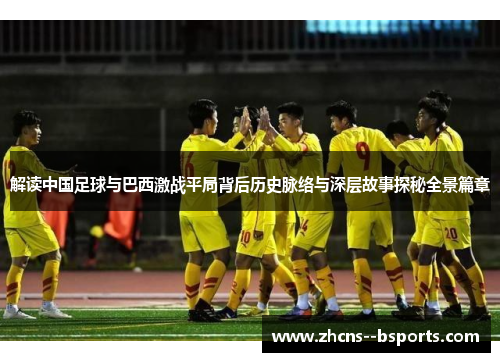 解读中国足球与巴西激战平局背后历史脉络与深层故事探秘全景篇章