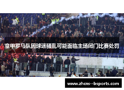 意甲罗马队因球迷骚乱可能面临主场闭门比赛处罚 意甲罗马队因球迷骚乱可能面临主场闭门比赛处罚