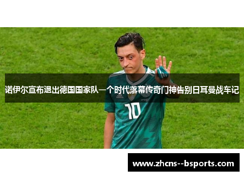 诺伊尔宣布退出德国国家队一个时代落幕传奇门神告别日耳曼战车记